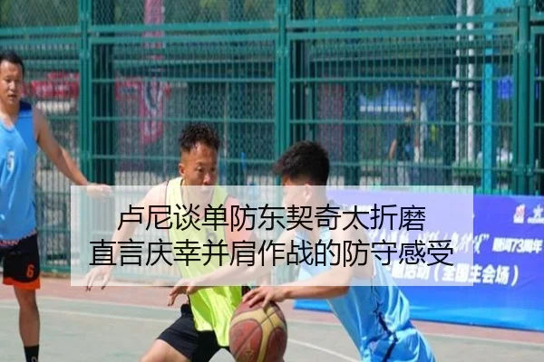 卢尼谈单防东契奇太折磨 直言庆幸并肩作战的防守感受