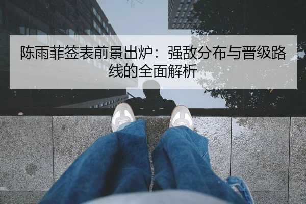 陈雨菲签表前景出炉：强敌分布与晋级路线的全面解析